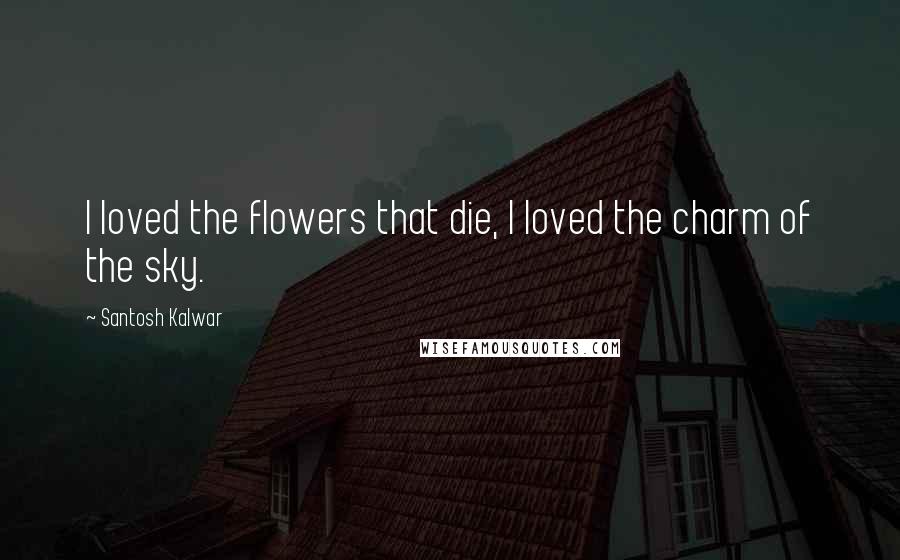 Santosh Kalwar Quotes: I loved the flowers that die, I loved the charm of the sky.