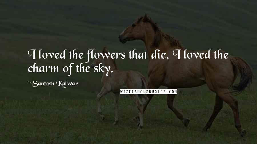 Santosh Kalwar Quotes: I loved the flowers that die, I loved the charm of the sky.