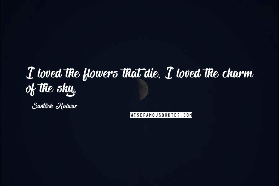 Santosh Kalwar Quotes: I loved the flowers that die, I loved the charm of the sky.