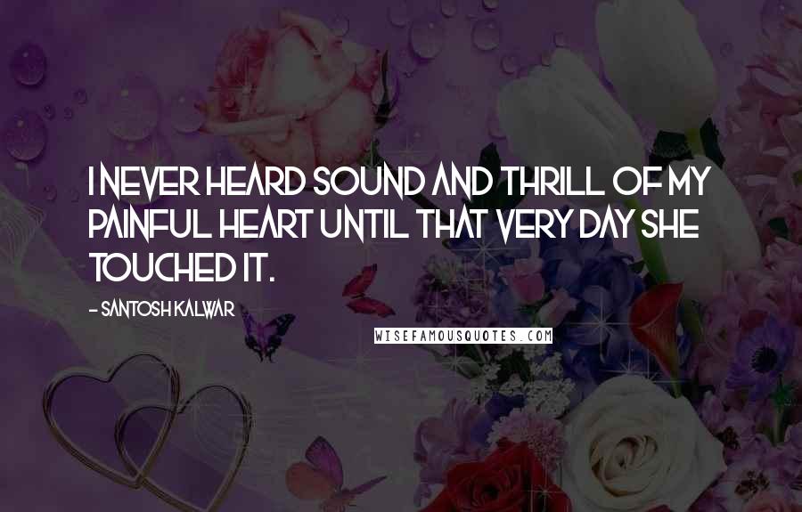 Santosh Kalwar Quotes: I never heard sound and thrill of my painful heart until that very day she touched it.
