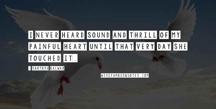 Santosh Kalwar Quotes: I never heard sound and thrill of my painful heart until that very day she touched it.