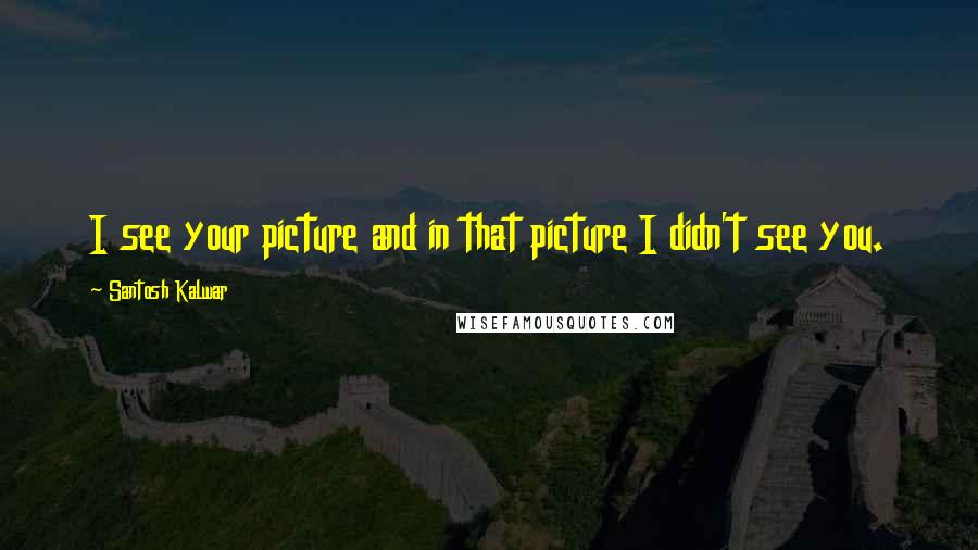 Santosh Kalwar Quotes: I see your picture and in that picture I didn't see you.