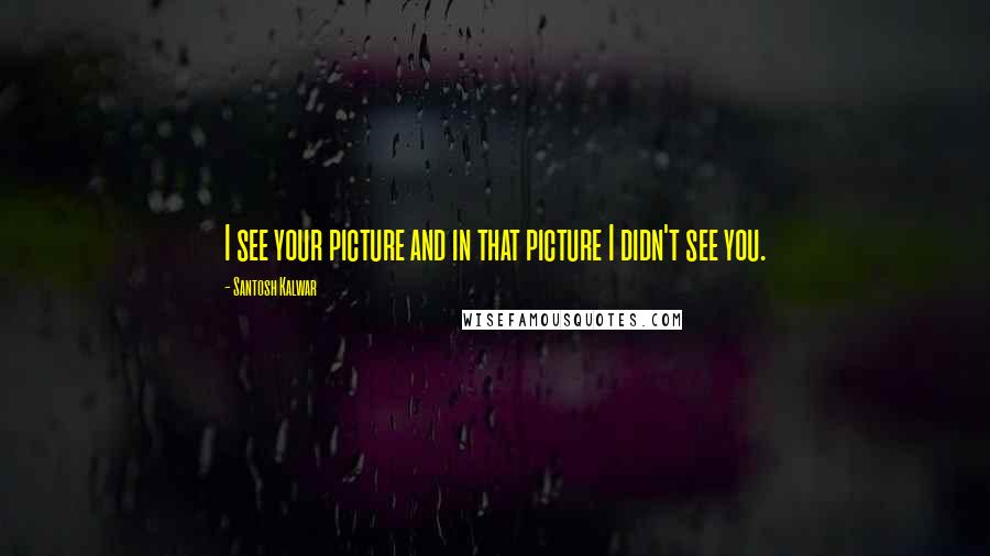Santosh Kalwar Quotes: I see your picture and in that picture I didn't see you.