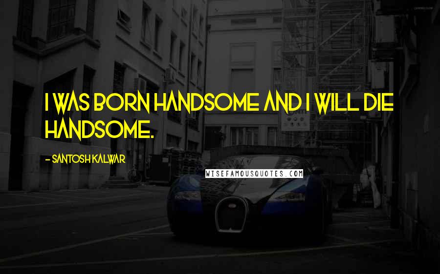 Santosh Kalwar Quotes: I was born handsome and I will die handsome.