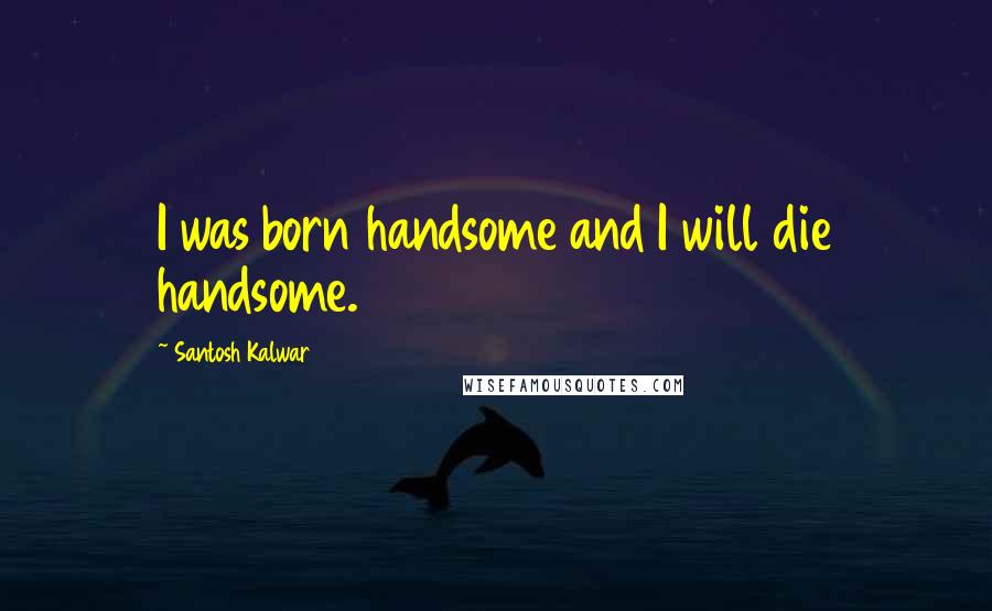 Santosh Kalwar Quotes: I was born handsome and I will die handsome.