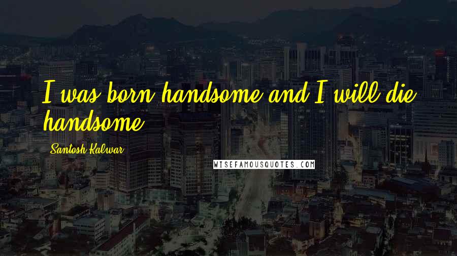 Santosh Kalwar Quotes: I was born handsome and I will die handsome.