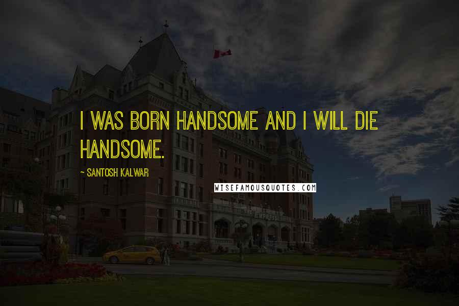 Santosh Kalwar Quotes: I was born handsome and I will die handsome.