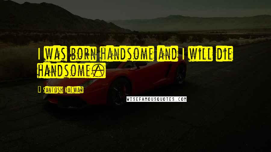 Santosh Kalwar Quotes: I was born handsome and I will die handsome.