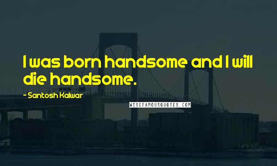 Santosh Kalwar Quotes: I was born handsome and I will die handsome.