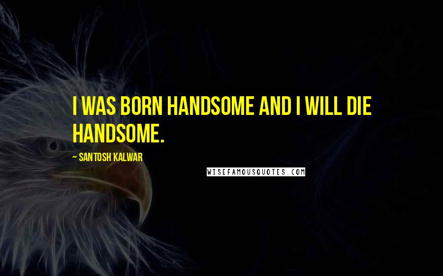 Santosh Kalwar Quotes: I was born handsome and I will die handsome.