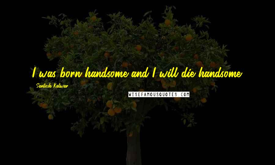 Santosh Kalwar Quotes: I was born handsome and I will die handsome.