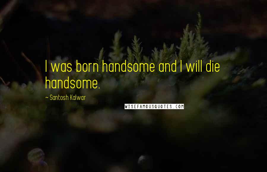 Santosh Kalwar Quotes: I was born handsome and I will die handsome.