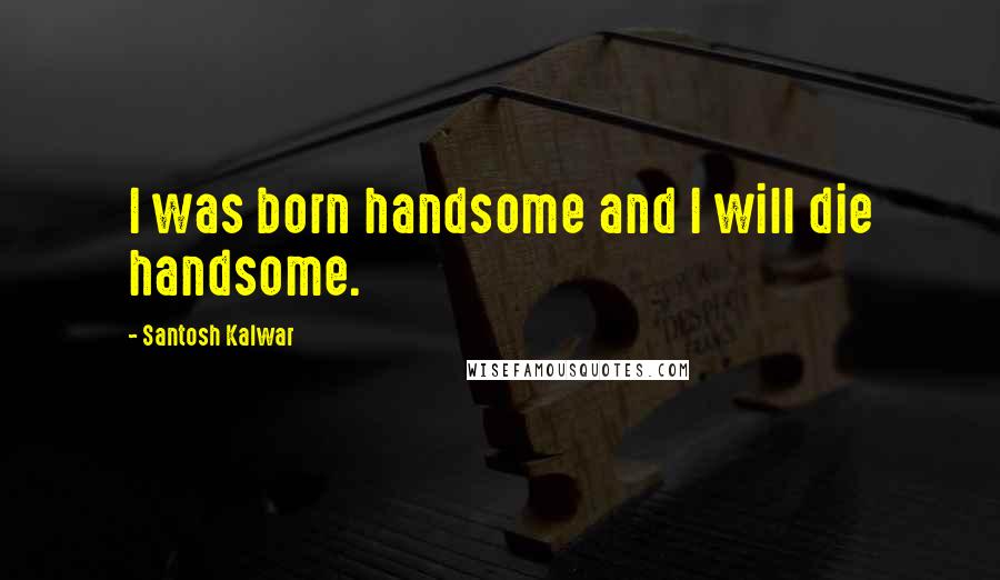 Santosh Kalwar Quotes: I was born handsome and I will die handsome.