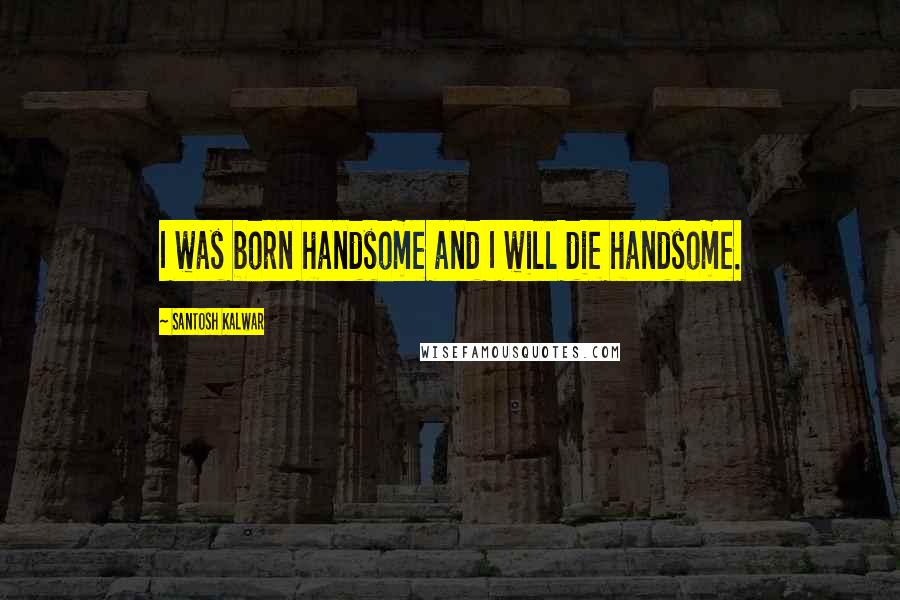 Santosh Kalwar Quotes: I was born handsome and I will die handsome.