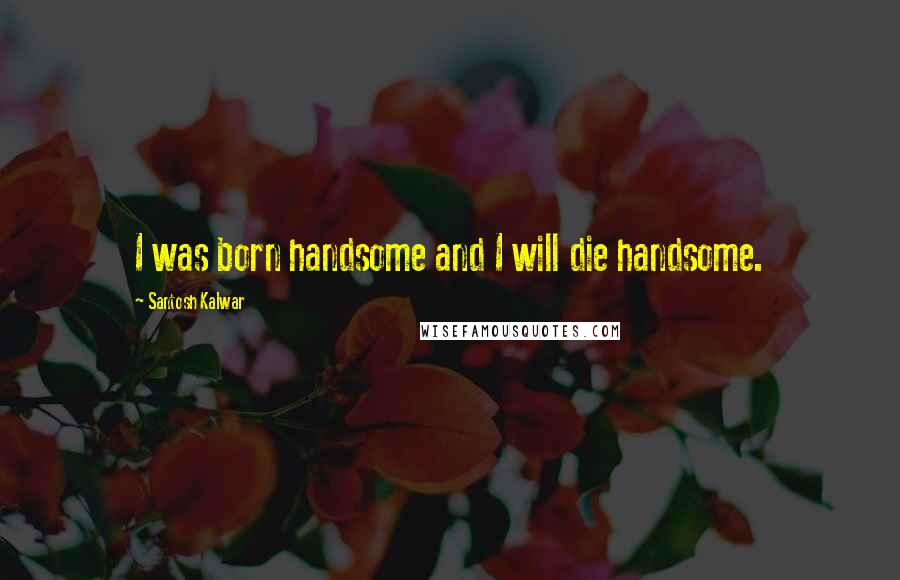 Santosh Kalwar Quotes: I was born handsome and I will die handsome.