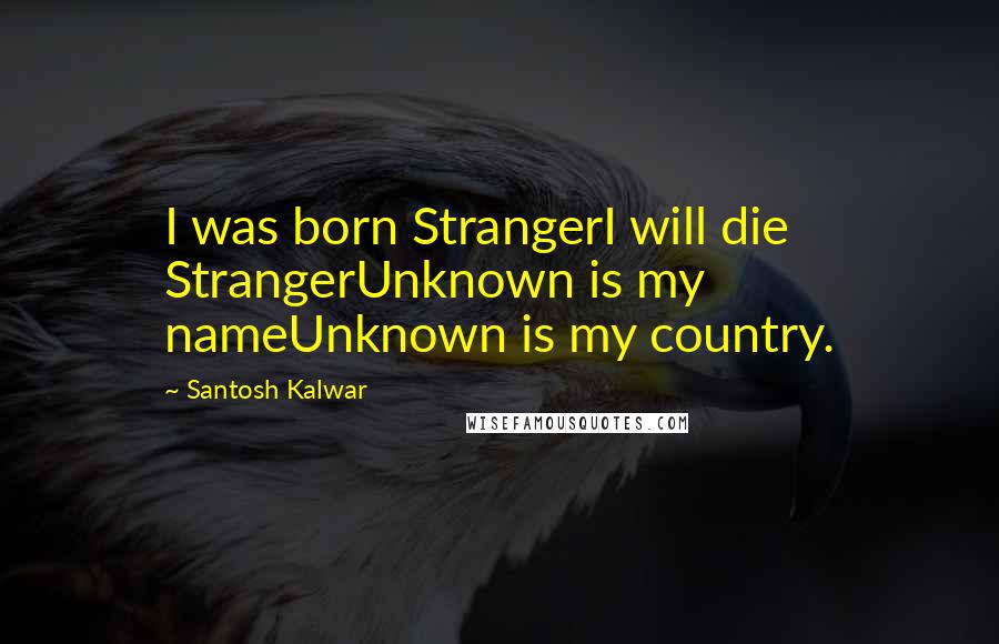 Santosh Kalwar Quotes: I was born StrangerI will die StrangerUnknown is my nameUnknown is my country.