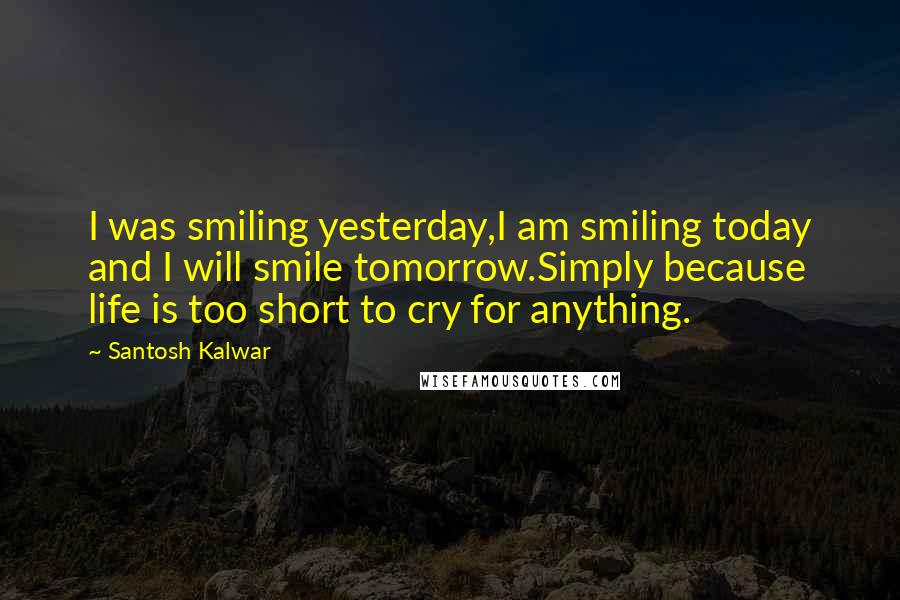 Santosh Kalwar Quotes: I was smiling yesterday,I am smiling today and I will smile tomorrow.Simply because life is too short to cry for anything.