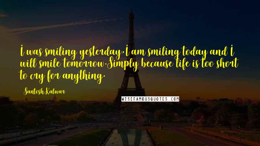 Santosh Kalwar Quotes: I was smiling yesterday,I am smiling today and I will smile tomorrow.Simply because life is too short to cry for anything.