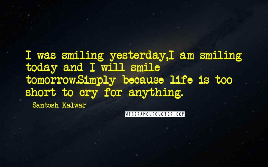 Santosh Kalwar Quotes: I was smiling yesterday,I am smiling today and I will smile tomorrow.Simply because life is too short to cry for anything.