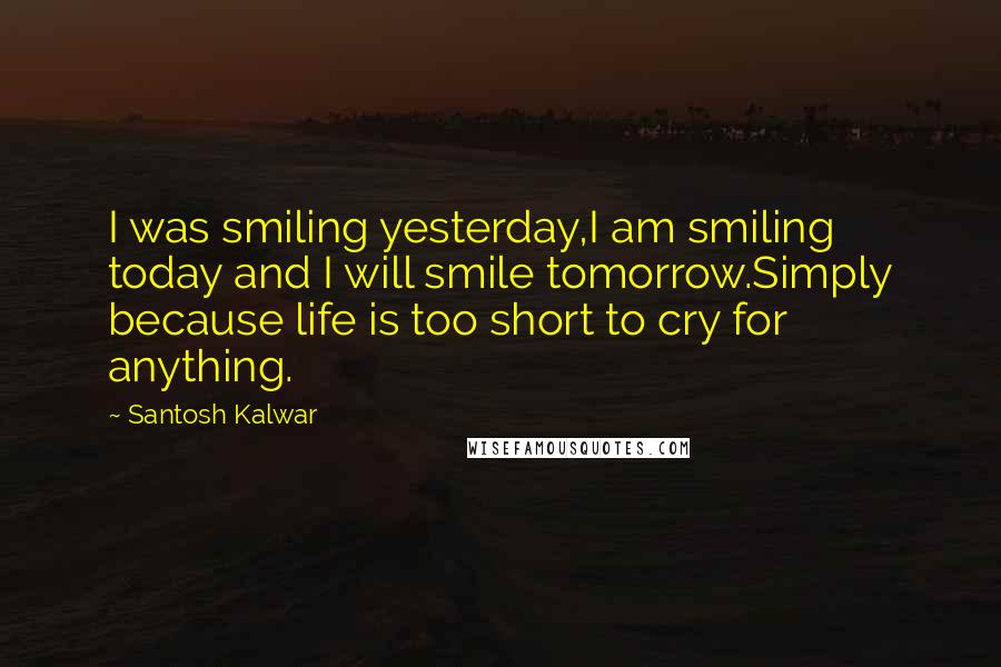 Santosh Kalwar Quotes: I was smiling yesterday,I am smiling today and I will smile tomorrow.Simply because life is too short to cry for anything.
