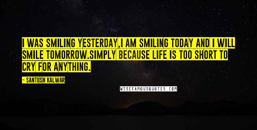 Santosh Kalwar Quotes: I was smiling yesterday,I am smiling today and I will smile tomorrow.Simply because life is too short to cry for anything.