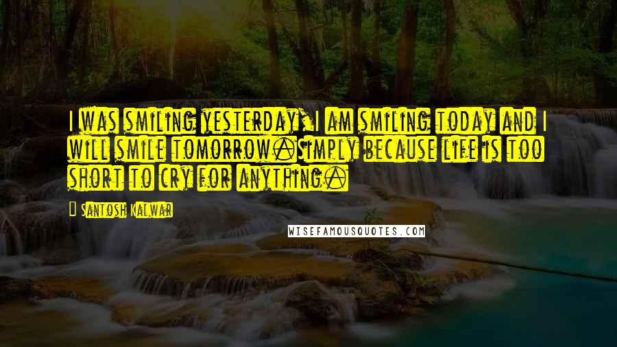 Santosh Kalwar Quotes: I was smiling yesterday,I am smiling today and I will smile tomorrow.Simply because life is too short to cry for anything.