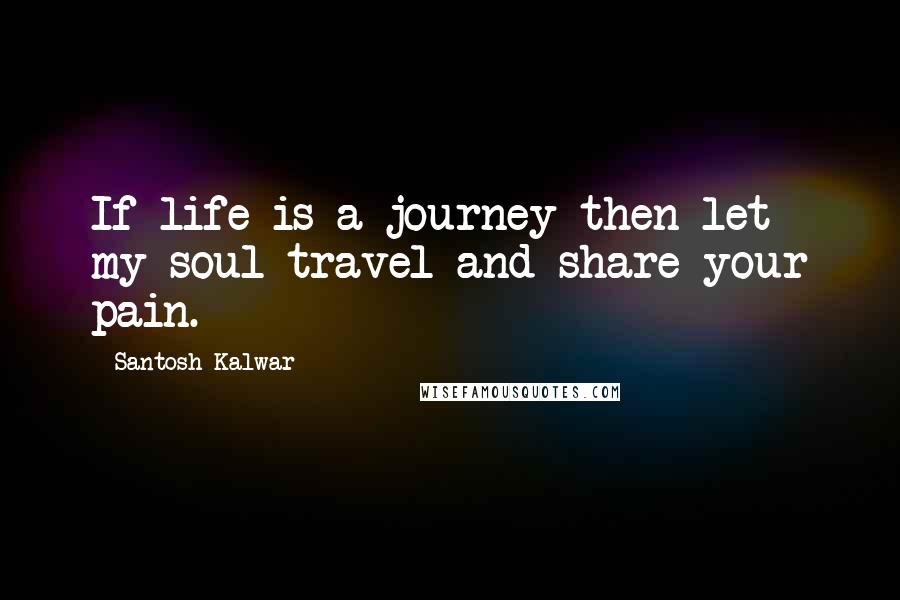 Santosh Kalwar Quotes: If life is a journey then let my soul travel and share your pain.