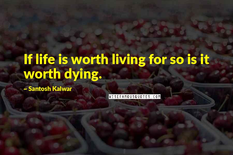 Santosh Kalwar Quotes: If life is worth living for so is it worth dying.