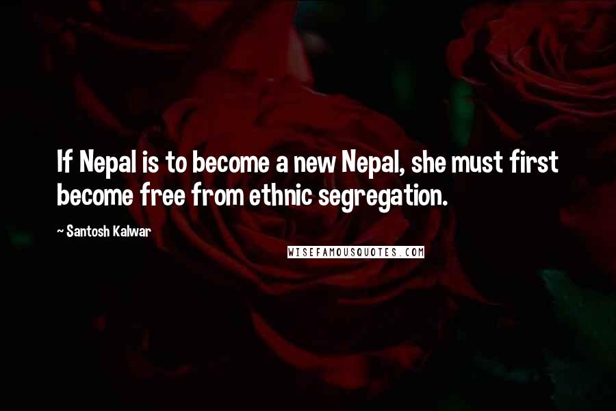Santosh Kalwar Quotes: If Nepal is to become a new Nepal, she must first become free from ethnic segregation.