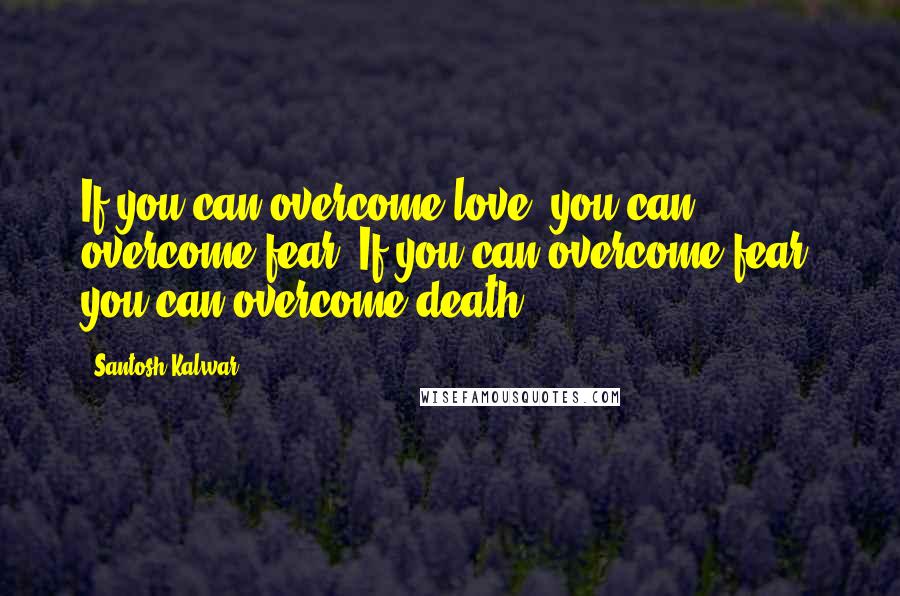 Santosh Kalwar Quotes: If you can overcome love, you can overcome fear. If you can overcome fear, you can overcome death.
