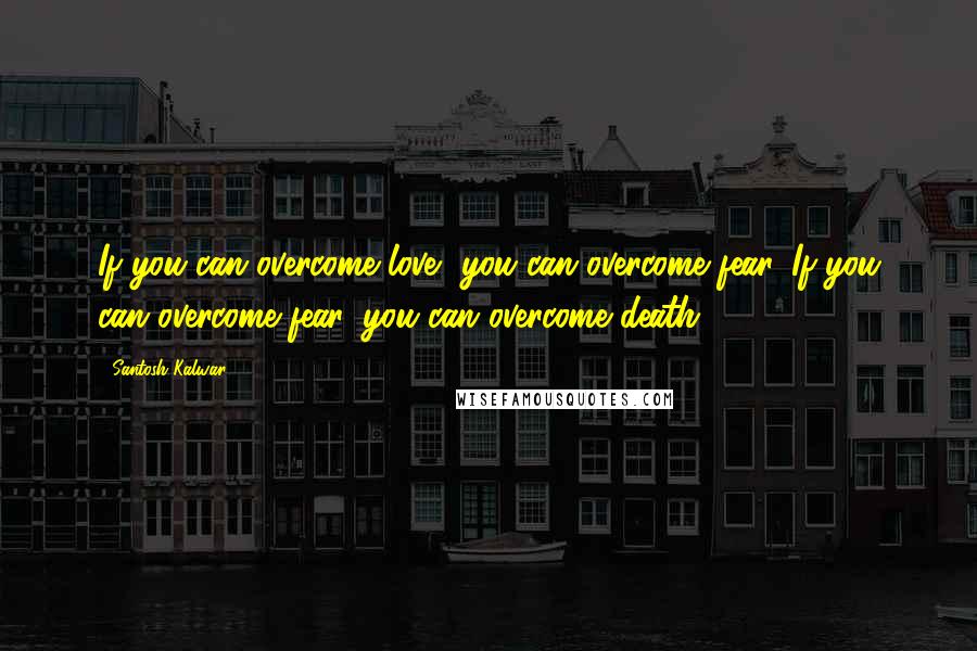 Santosh Kalwar Quotes: If you can overcome love, you can overcome fear. If you can overcome fear, you can overcome death.