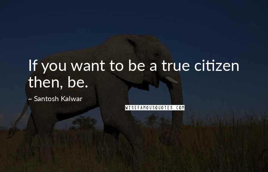 Santosh Kalwar Quotes: If you want to be a true citizen then, be.