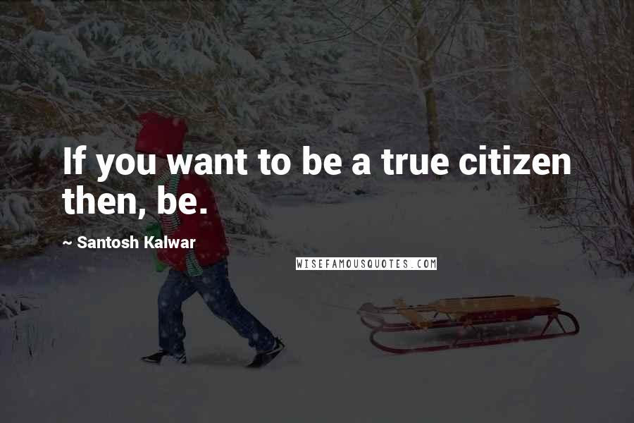 Santosh Kalwar Quotes: If you want to be a true citizen then, be.