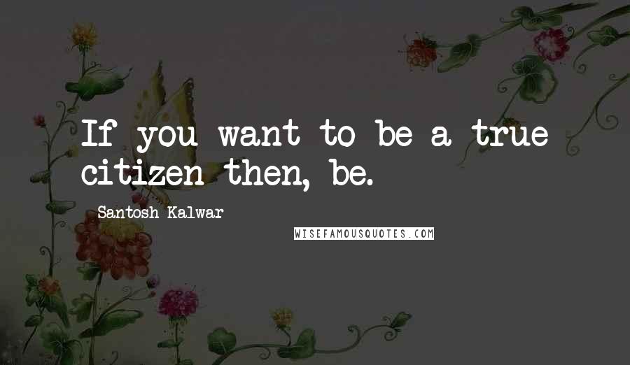 Santosh Kalwar Quotes: If you want to be a true citizen then, be.