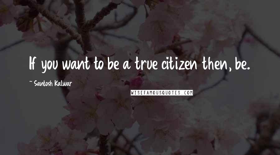 Santosh Kalwar Quotes: If you want to be a true citizen then, be.