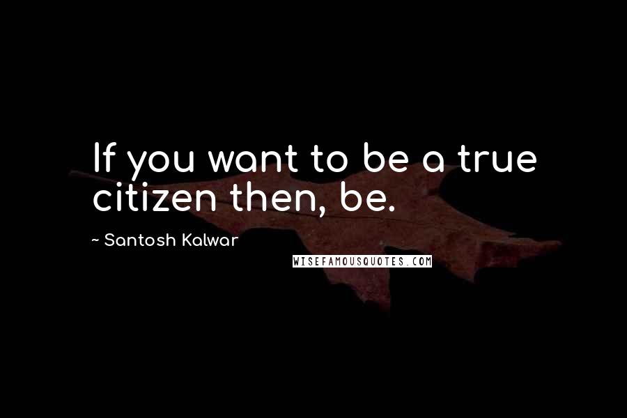 Santosh Kalwar Quotes: If you want to be a true citizen then, be.