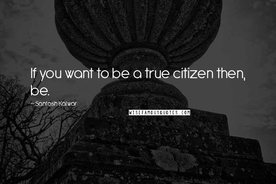 Santosh Kalwar Quotes: If you want to be a true citizen then, be.