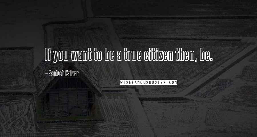 Santosh Kalwar Quotes: If you want to be a true citizen then, be.