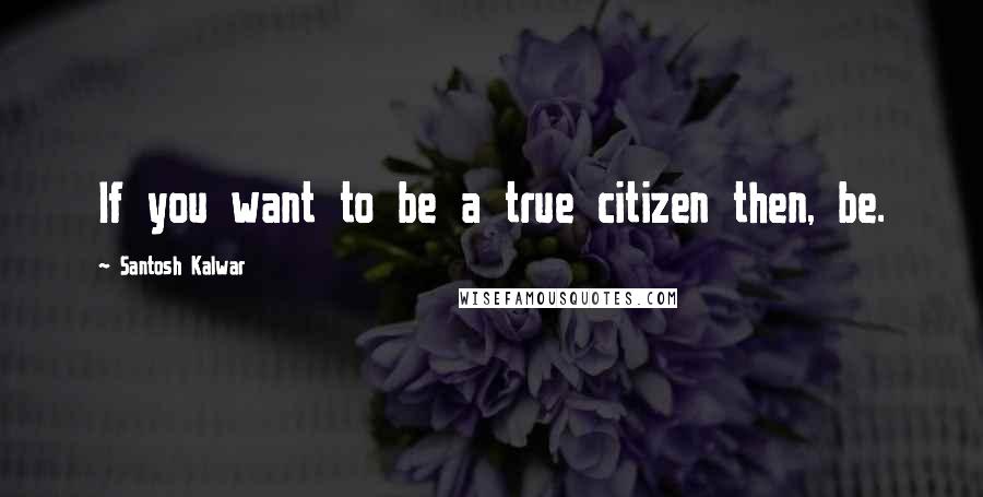 Santosh Kalwar Quotes: If you want to be a true citizen then, be.