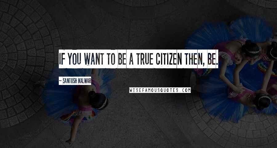 Santosh Kalwar Quotes: If you want to be a true citizen then, be.