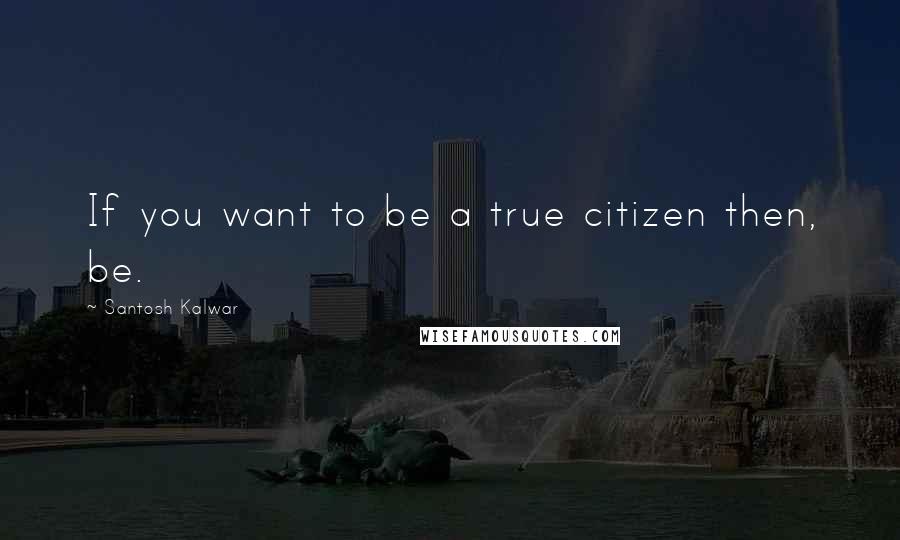 Santosh Kalwar Quotes: If you want to be a true citizen then, be.