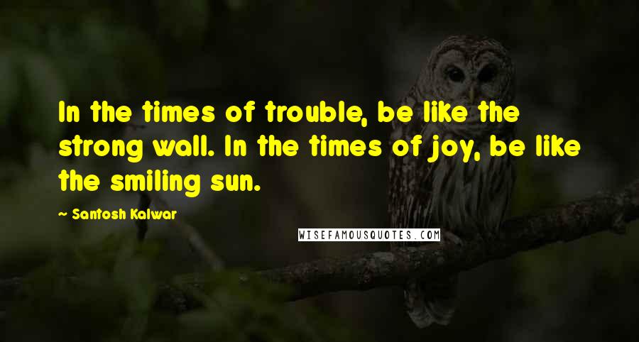 Santosh Kalwar Quotes: In the times of trouble, be like the strong wall. In the times of joy, be like the smiling sun.