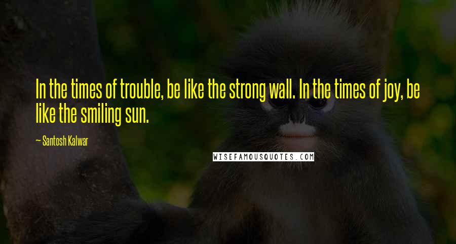 Santosh Kalwar Quotes: In the times of trouble, be like the strong wall. In the times of joy, be like the smiling sun.