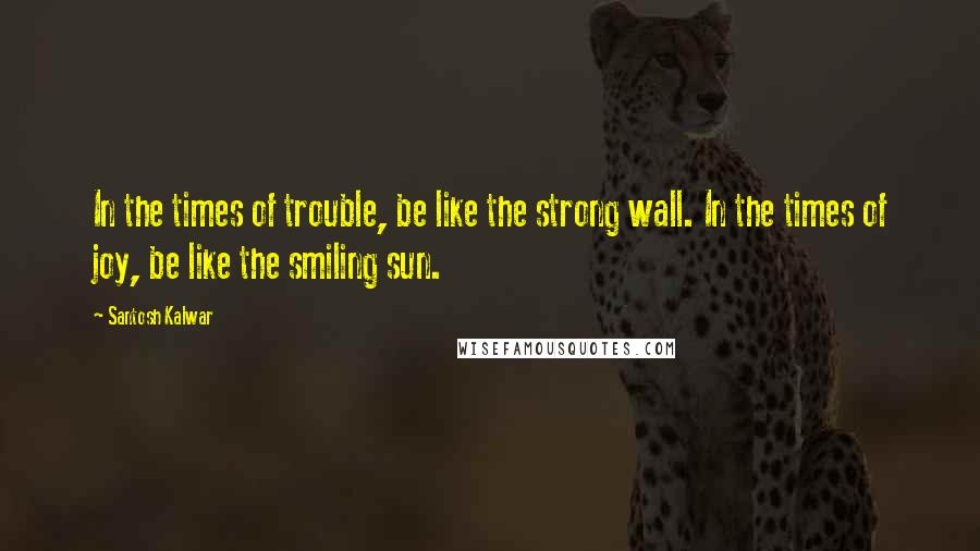 Santosh Kalwar Quotes: In the times of trouble, be like the strong wall. In the times of joy, be like the smiling sun.