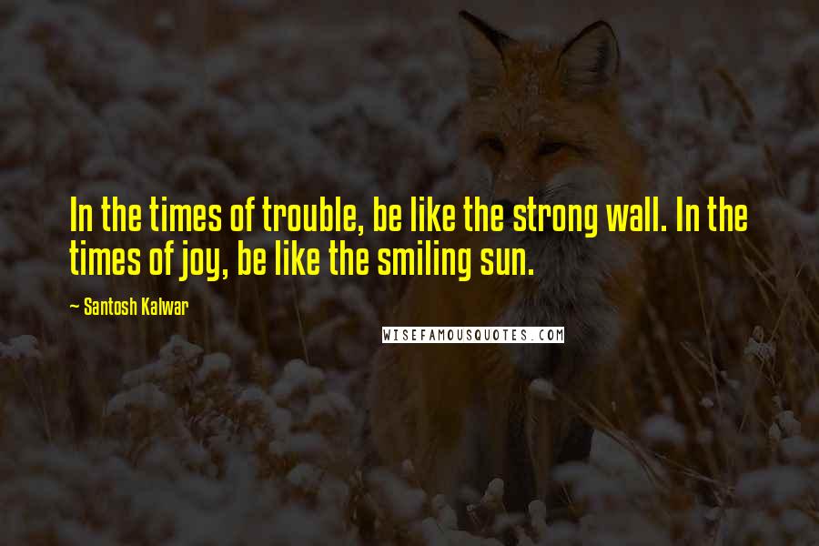Santosh Kalwar Quotes: In the times of trouble, be like the strong wall. In the times of joy, be like the smiling sun.