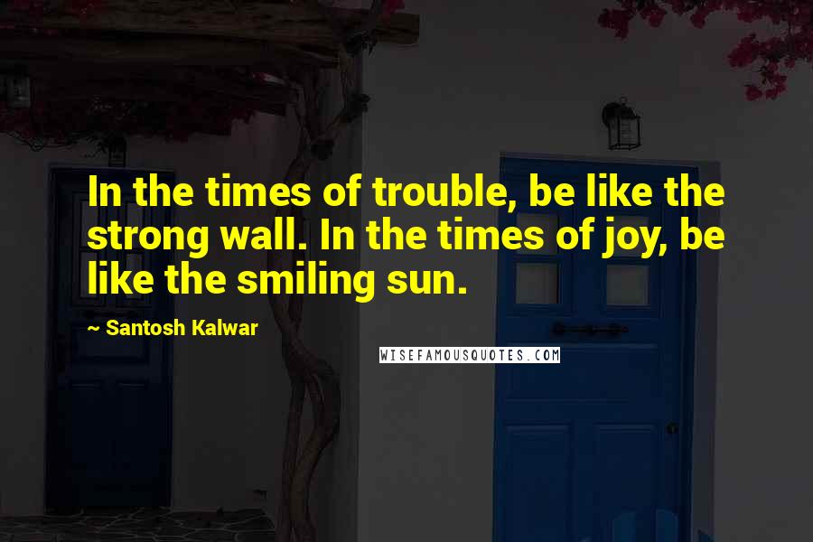 Santosh Kalwar Quotes: In the times of trouble, be like the strong wall. In the times of joy, be like the smiling sun.