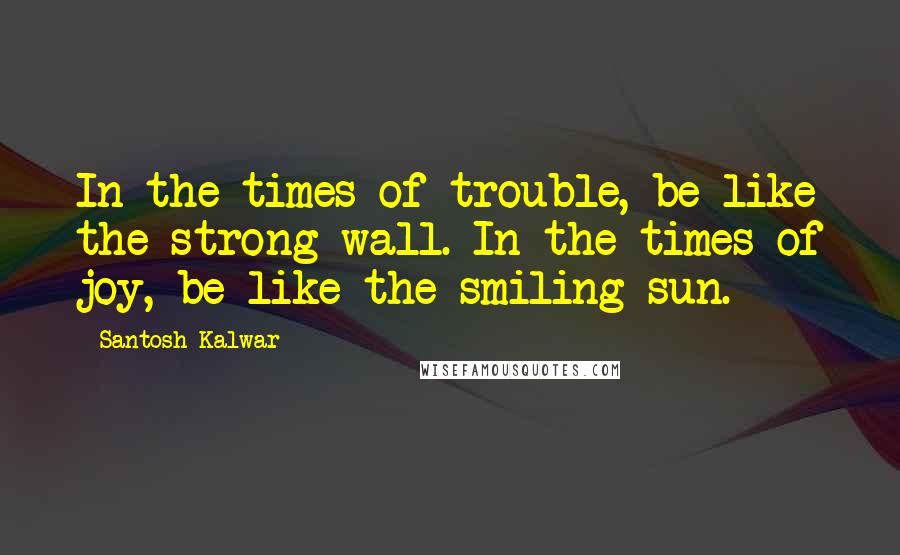 Santosh Kalwar Quotes: In the times of trouble, be like the strong wall. In the times of joy, be like the smiling sun.