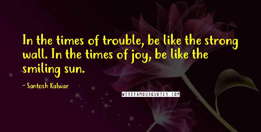 Santosh Kalwar Quotes: In the times of trouble, be like the strong wall. In the times of joy, be like the smiling sun.