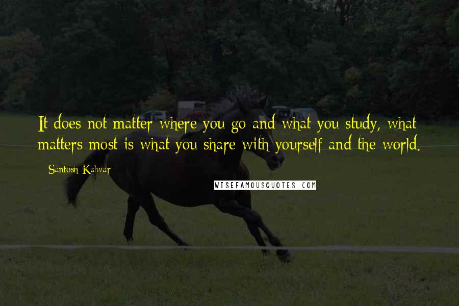 Santosh Kalwar Quotes: It does not matter where you go and what you study, what matters most is what you share with yourself and the world.