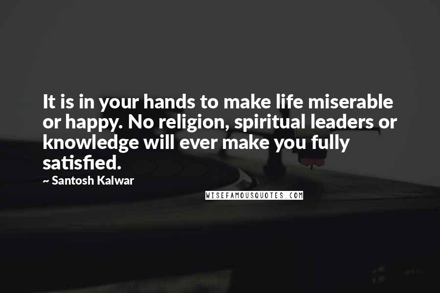 Santosh Kalwar Quotes: It is in your hands to make life miserable or happy. No religion, spiritual leaders or knowledge will ever make you fully satisfied.